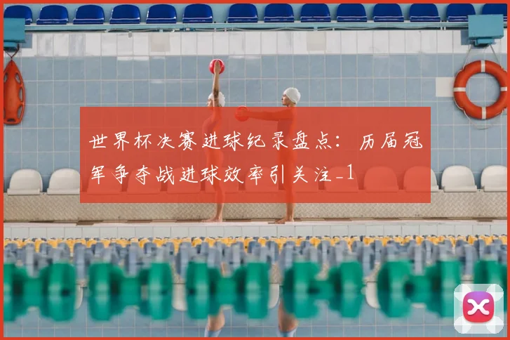 世界杯决赛进球纪录盘点:历届冠军争夺战进球效率引关注_1