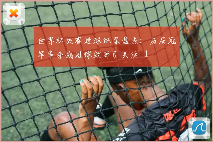 世界杯决赛进球纪录盘点:历届冠军争夺战进球效率引关注_1
