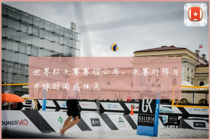 世界杯决赛赛程公布,决赛对阵与开球时间成焦点