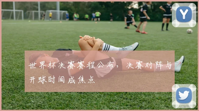 世界杯决赛赛程公布,决赛对阵与开球时间成焦点