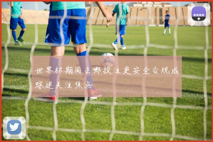 世界杯期间去哪投注更安全合规成球迷关注焦点