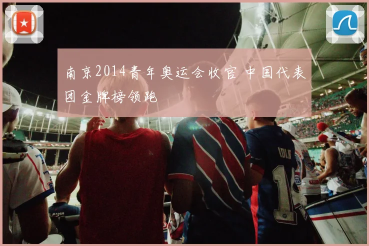 南京2014青年奥运会收官 中国代表团金牌榜领跑