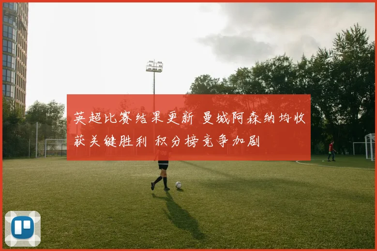 英超比赛结果更新 曼城阿森纳均收获关键胜利 积分榜竞争加剧