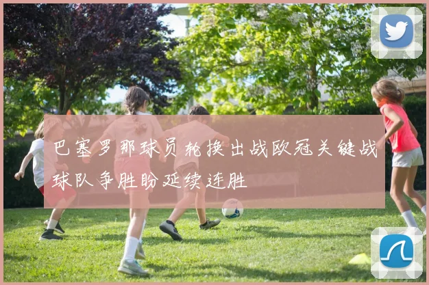 巴塞罗那球员轮换出战欧冠关键战球队争胜盼延续连胜