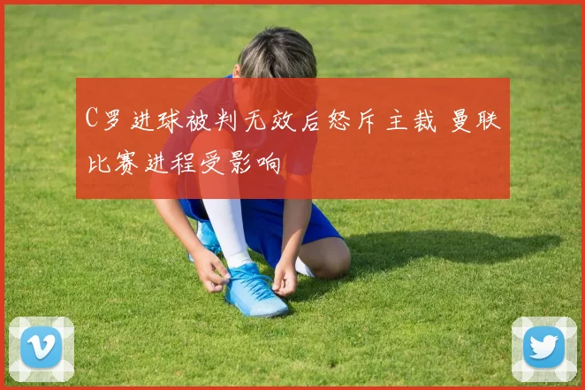 C罗进球被判无效后怒斥主裁 曼联比赛进程受影响