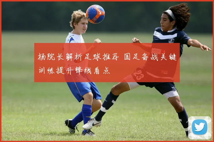 杨院长解析足球推荐 国足备战关键训练提升锋线看点
