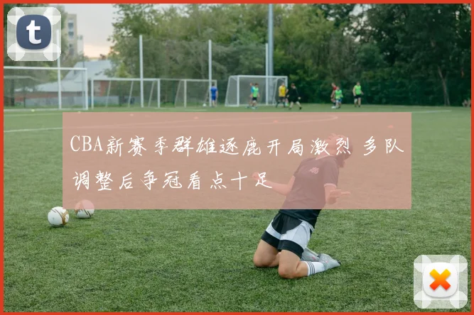 CBA新赛季群雄逐鹿开局激烈 多队调整后争冠看点十足