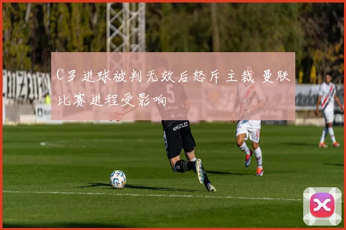 C罗进球被判无效后怒斥主裁 曼联比赛进程受影响