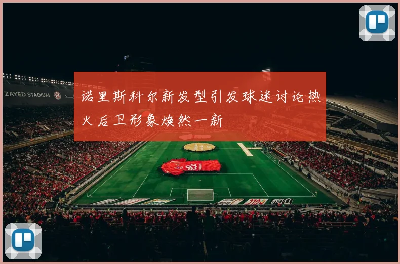 诺里斯科尔新发型引发球迷讨论热火后卫形象焕然一新